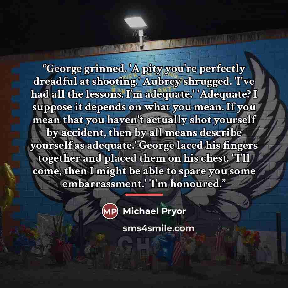 “George grinned. 'A pity you're perfectly dreadful at shooting.' Aubrey shrugged. 'I've had all the lessons. I'm adequate.' 'Adequate? I suppose it depends on what you mean. If you mean that you haven't actually shot yourself by accident, then by all means describe yourself as adequate.' George…” quote by Michael Pryor