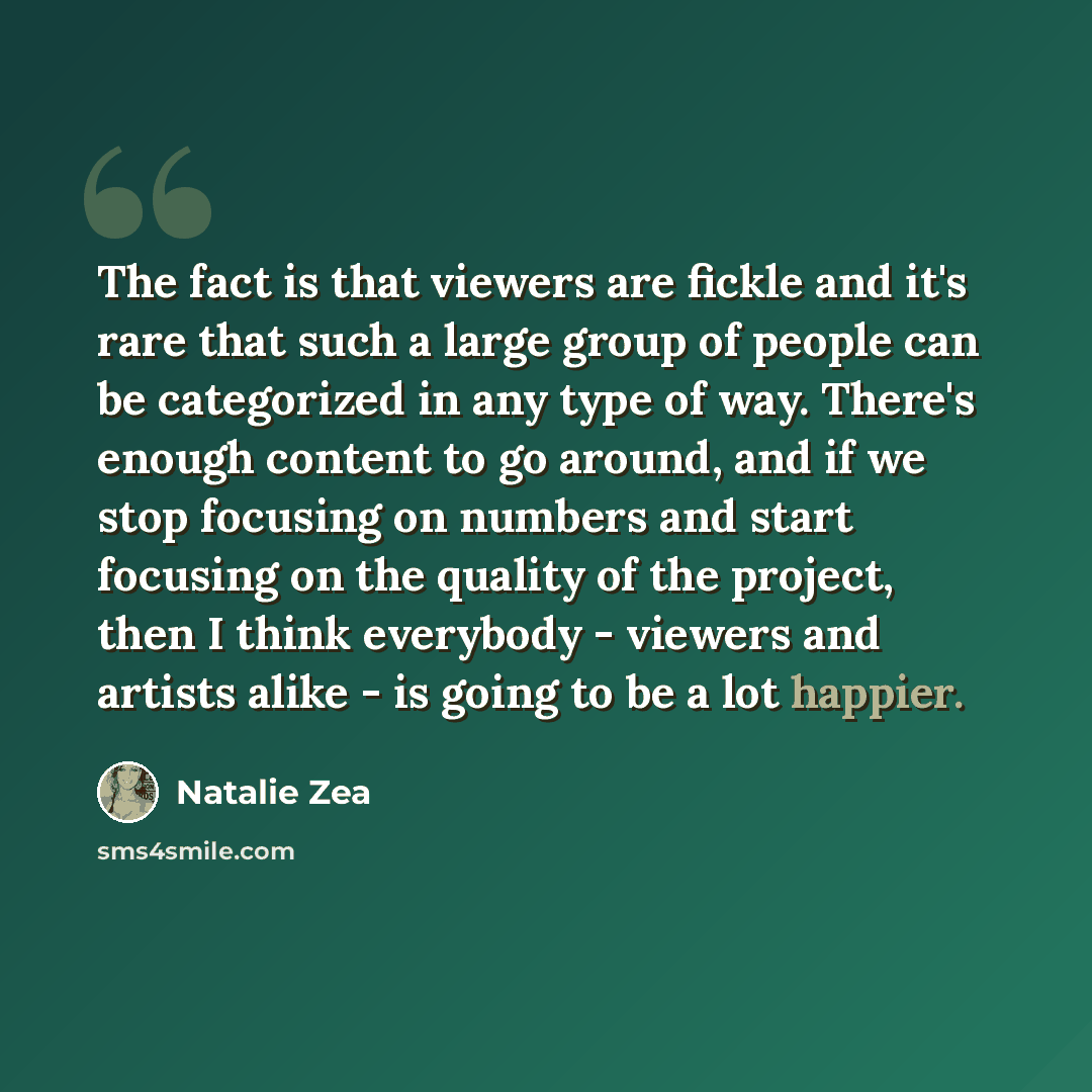“The fact is that viewers are fickle and it's rare that such a large group of people can be categorized in any type of way. There's enough content to go around, and if we stop focusing on numbers and start focusing on the quality of the project, then I think everybody - viewers and artists alike…” quote by Natalie Zea