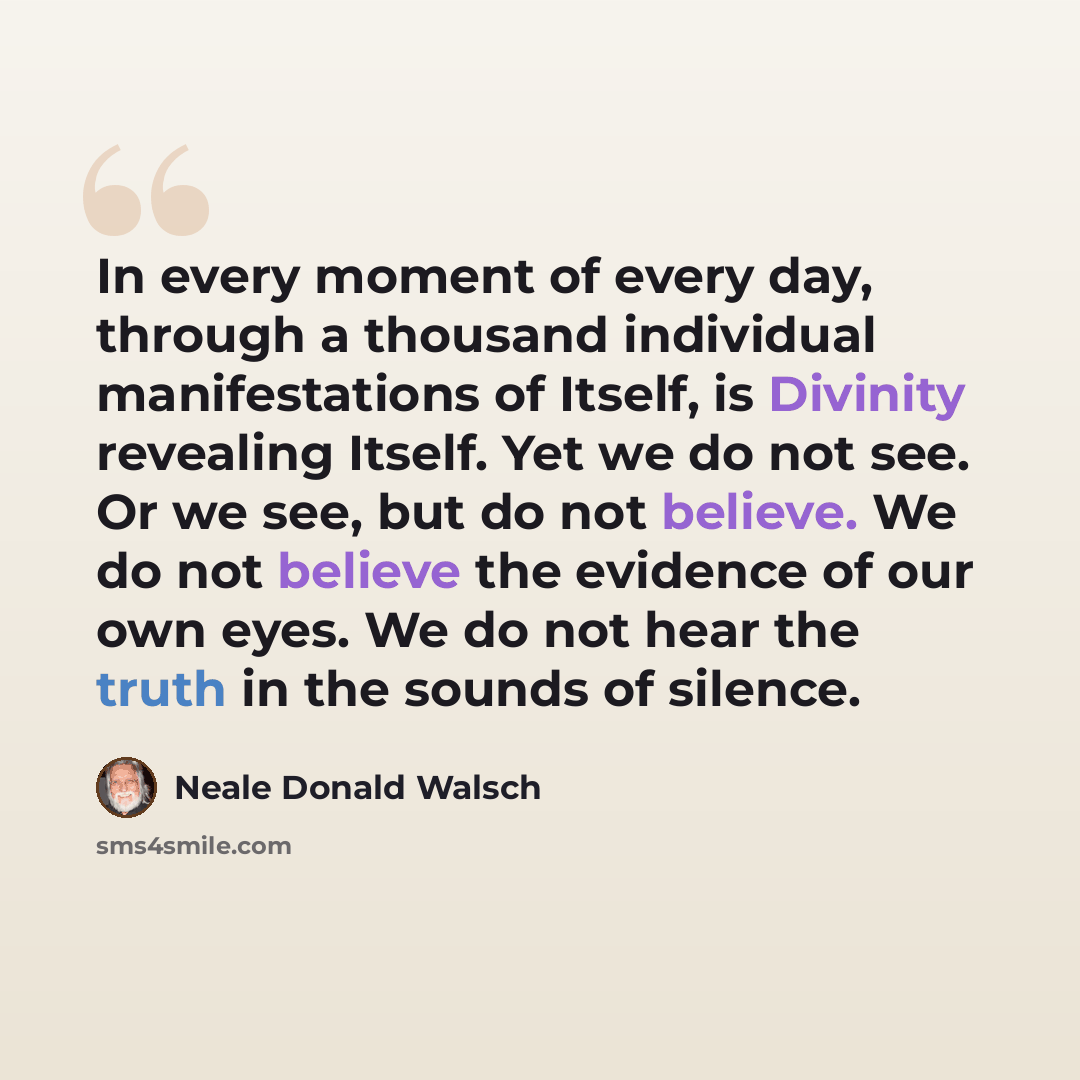 “In every moment of every day, through a thousand individual manifestations of Itself, is Divinity revealing Itself. Yet we do not see. Or we see, but do not believe. We do not believe the evidence of our own eyes. We do not hear the truth in the sounds of silence.” quote by Neale Donald Walsch