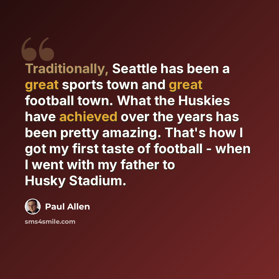 “Traditionally, Seattle has been a great sports town and great football town. What the Huskies have achieved over the years has been pretty amazing. That's how I got my first taste of football - when I went with my father to Husky Stadium.” quote by Paul Allen