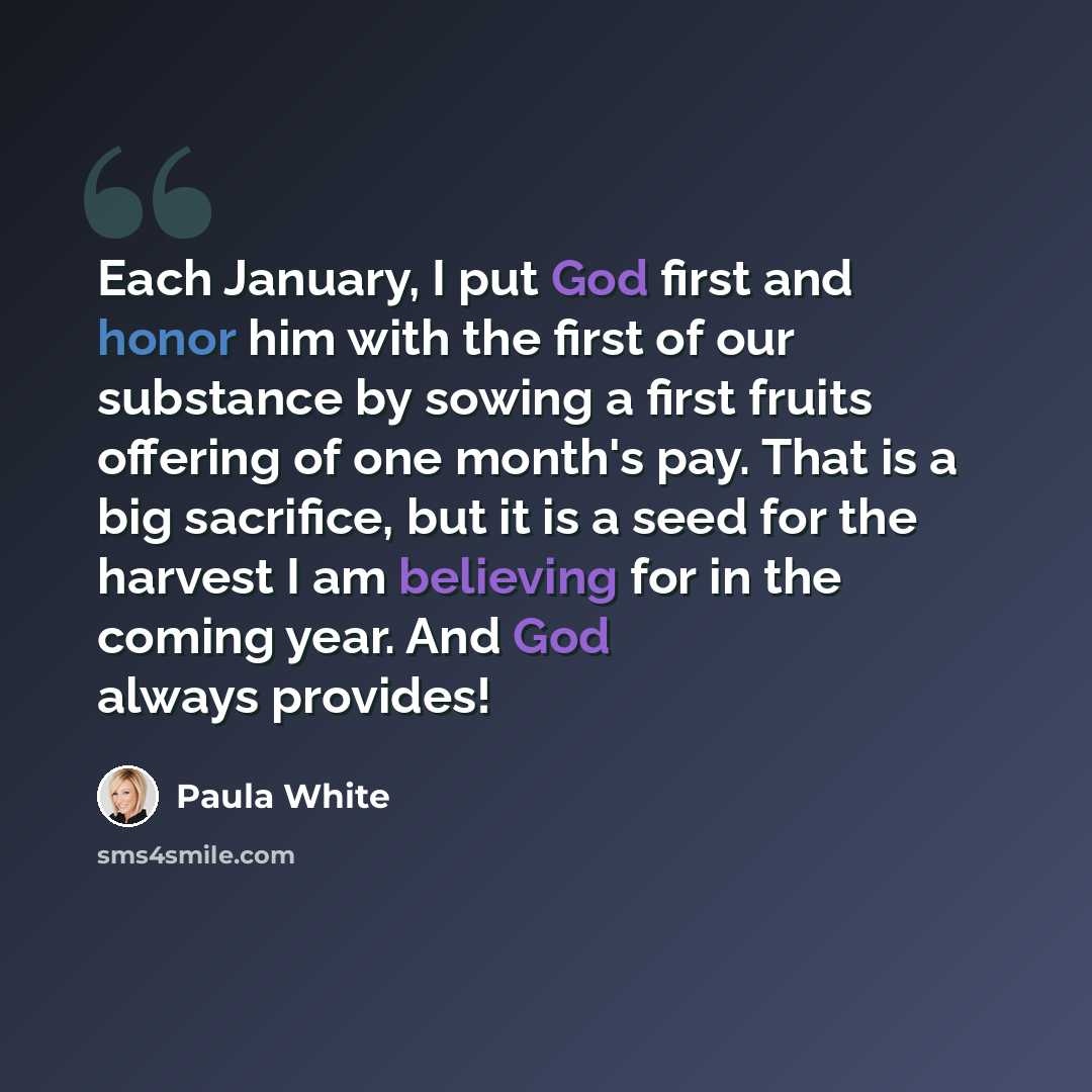 “Each January, I put God first and honor him with the first of our substance by sowing a first fruits offering of one month's pay. That is a big sacrifice, but it is a seed for the harvest I am believing for in the coming year. And God always provides!” quote by Paula White