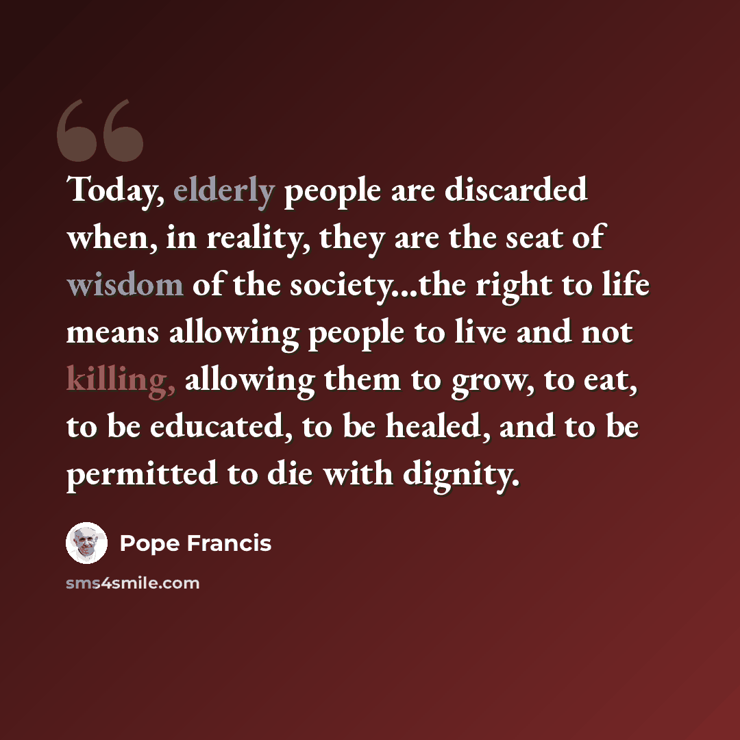 “Today, elderly people are discarded when, in reality, they are the seat of wisdom of the society...the right to life means allowing people to live and not killing, allowing them to grow, to eat, to be educated, to be healed, and to be permitted to die with dignity.” quote by Pope Francis
