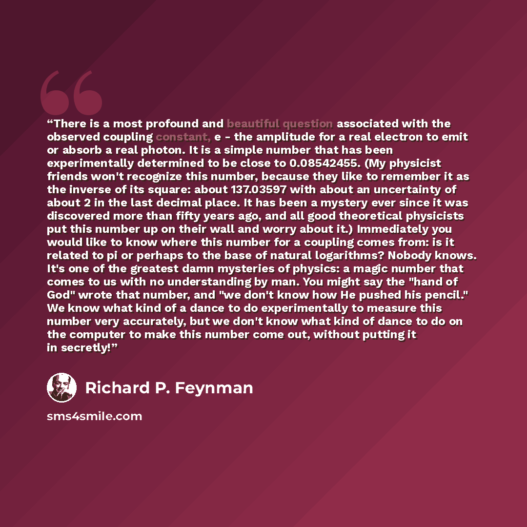 “There is a most profound and beautiful question associated with the observed coupling constant, e - the amplitude for a real electron to emit or absorb a real photon. It is a simple number that has been experimentally determined to be close to 0.08542455. (My physicist friends won't recognize this…” quote by Richard P. Feynman