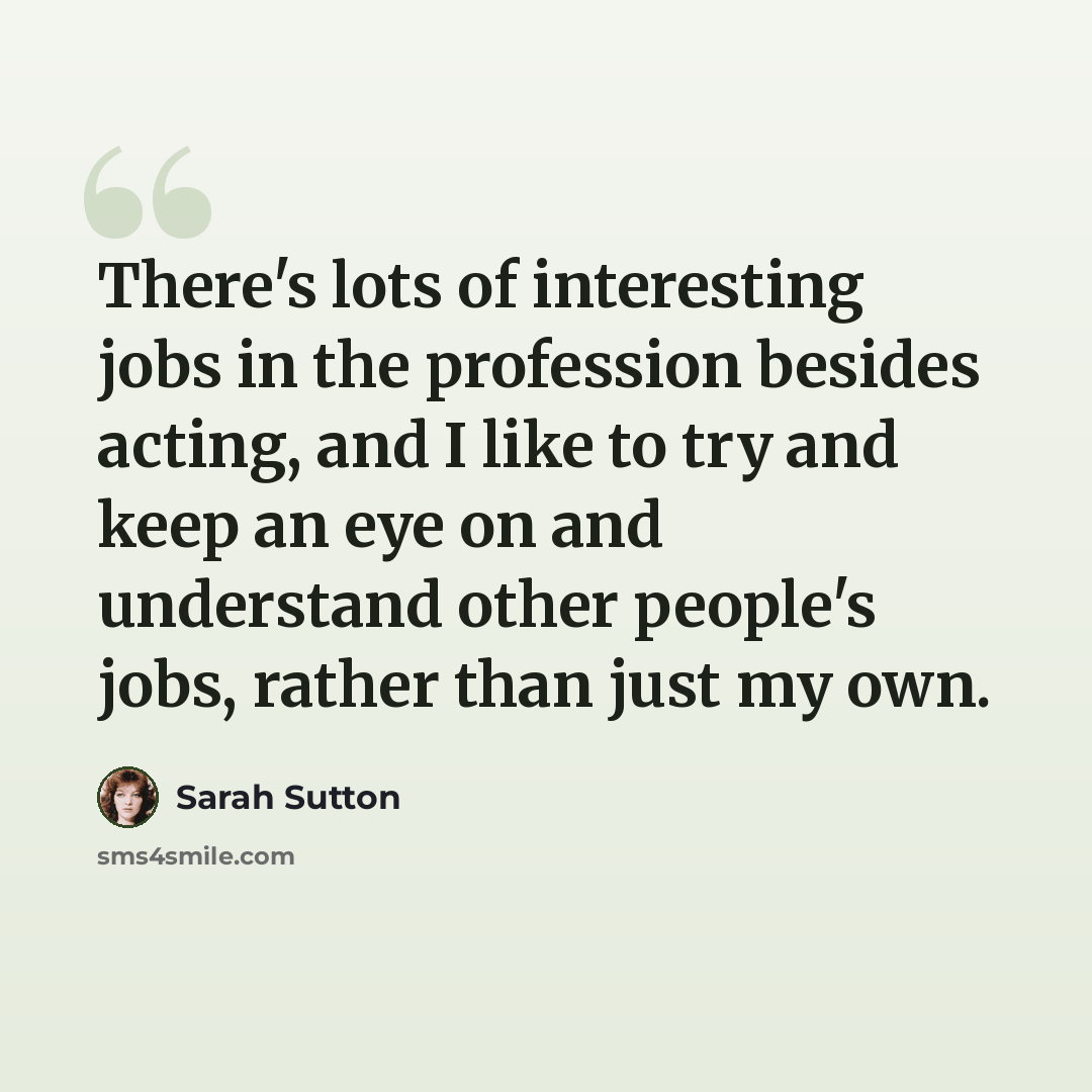 “There's lots of interesting jobs in the profession besides acting, and I like to try and keep an eye on and understand other people's jobs, rather than just my own.” quote by Sarah Sutton