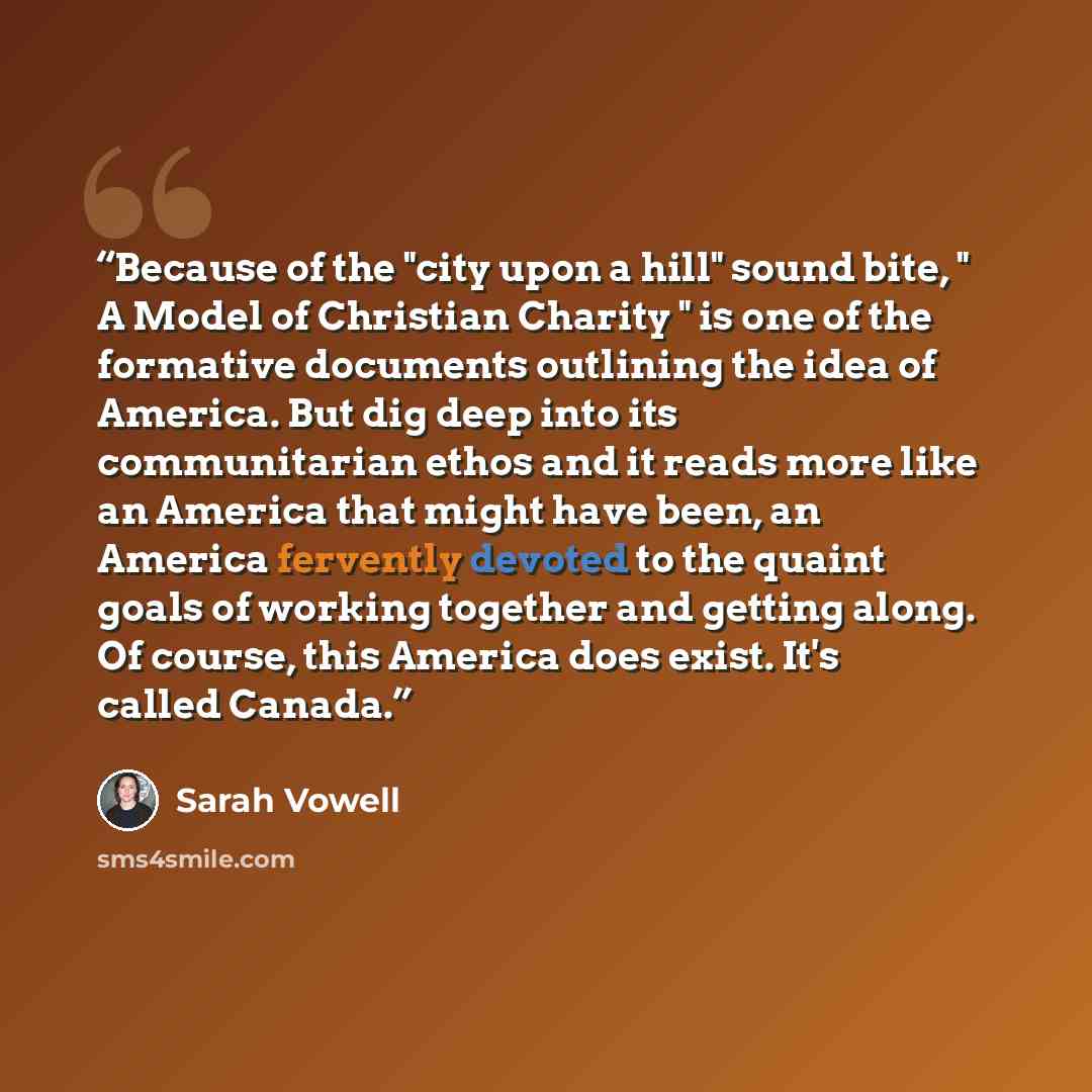 “Because of the "city upon a hill" sound bite, " A Model of Christian Charity " is one of the formative documents outlining the idea of America. But dig deep into its communitarian ethos and it reads more like an America that might have been, an America fervently devoted to the quaint goals of…” quote by Sarah Vowell
