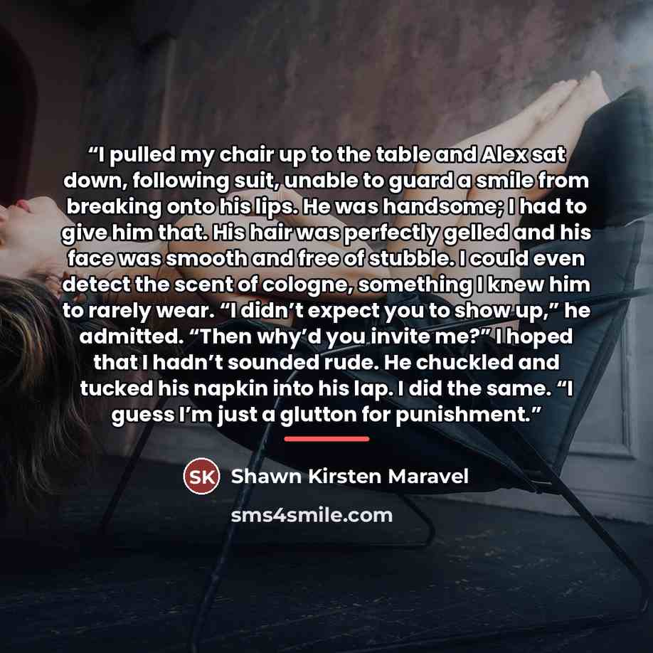 “I pulled my chair up to the table and Alex sat down, following suit, unable to guard a smile from breaking onto his lips. He was handsome; I had to give him that. His hair was perfectly gelled and his face was smooth and free of stubble. I could even detect the scent of cologne, something I knew…” quote by Shawn Kirsten Maravel