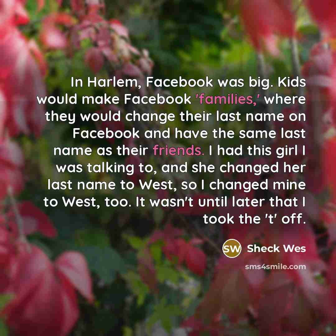 “In Harlem, Facebook was big. Kids would make Facebook 'families,' where they would change their last name on Facebook and have the same last name as their friends. I had this girl I was talking to, and she changed her last name to West, so I changed mine to West, too. It wasn't until later that I…” quote by Sheck Wes