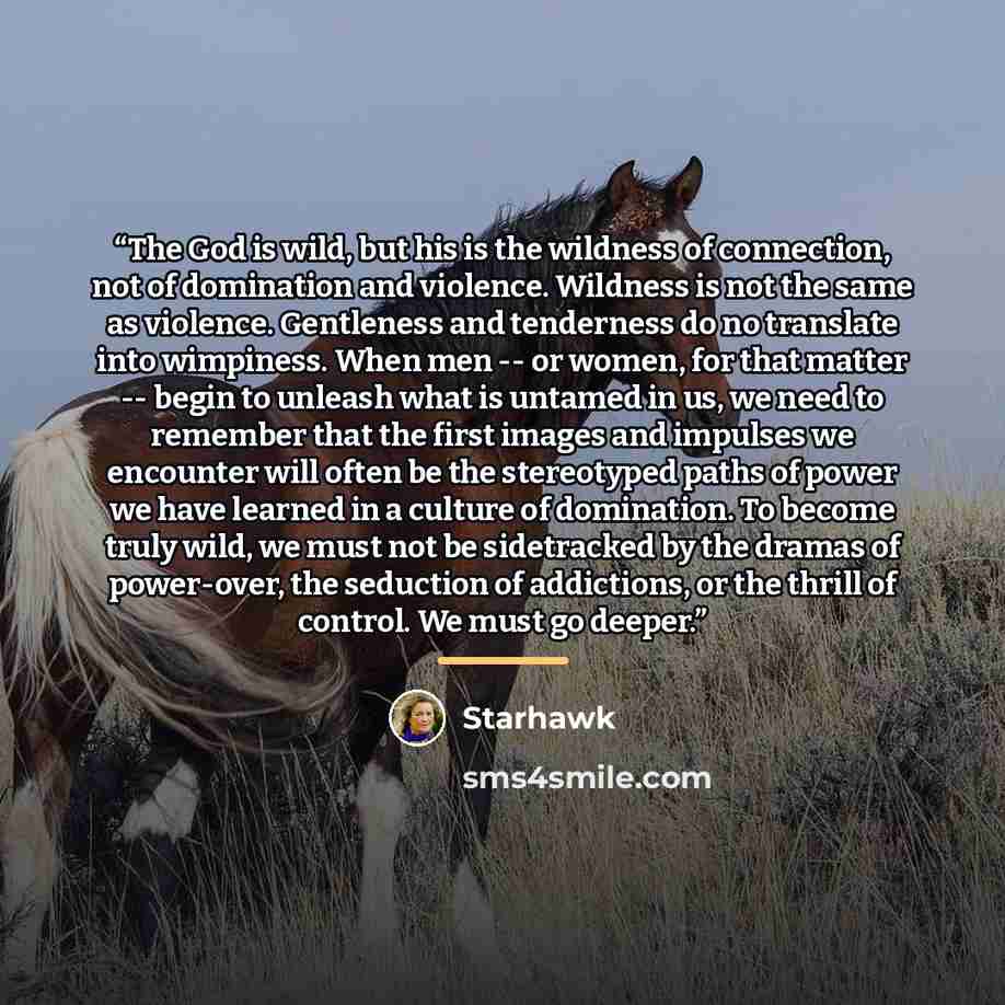 “The God is wild, but his is the wildness of connection, not of domination and violence. Wildness is not the same as violence. Gentleness and tenderness do no translate into wimpiness. When men -- or women, for that matter -- begin to unleash what is untamed in us, we need to remember that the…” quote by Starhawk
