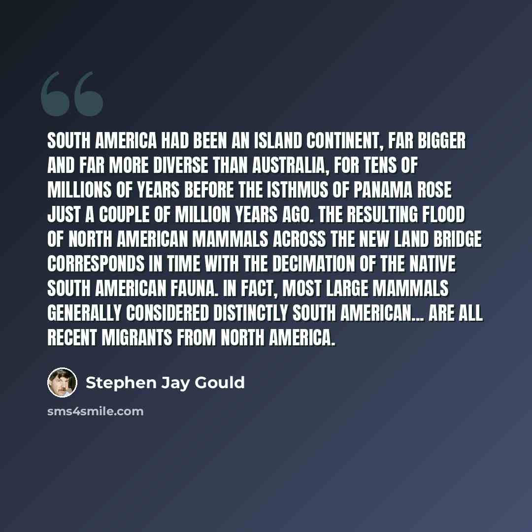 “South America had been an island continent, far bigger and far more diverse than Australia, for tens of millions of years before the Isthmus of Panama rose just a couple of million years ago. The resulting flood of North American mammals across the new land bridge corresponds in time with the…” quote by Stephen Jay Gould