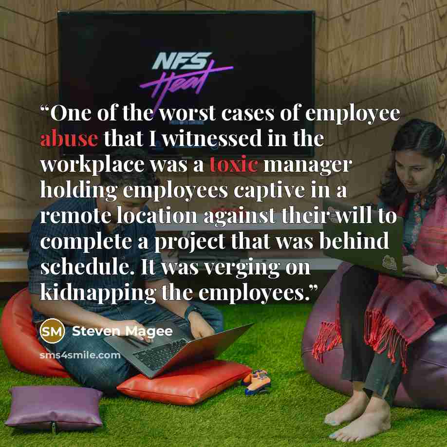 “One of the worst cases of employee abuse that I witnessed in the workplace was a toxic manager holding employees captive in a remote location against their will to complete a project that was behind schedule. It was verging on kidnapping the employees.” quote by Steven Magee