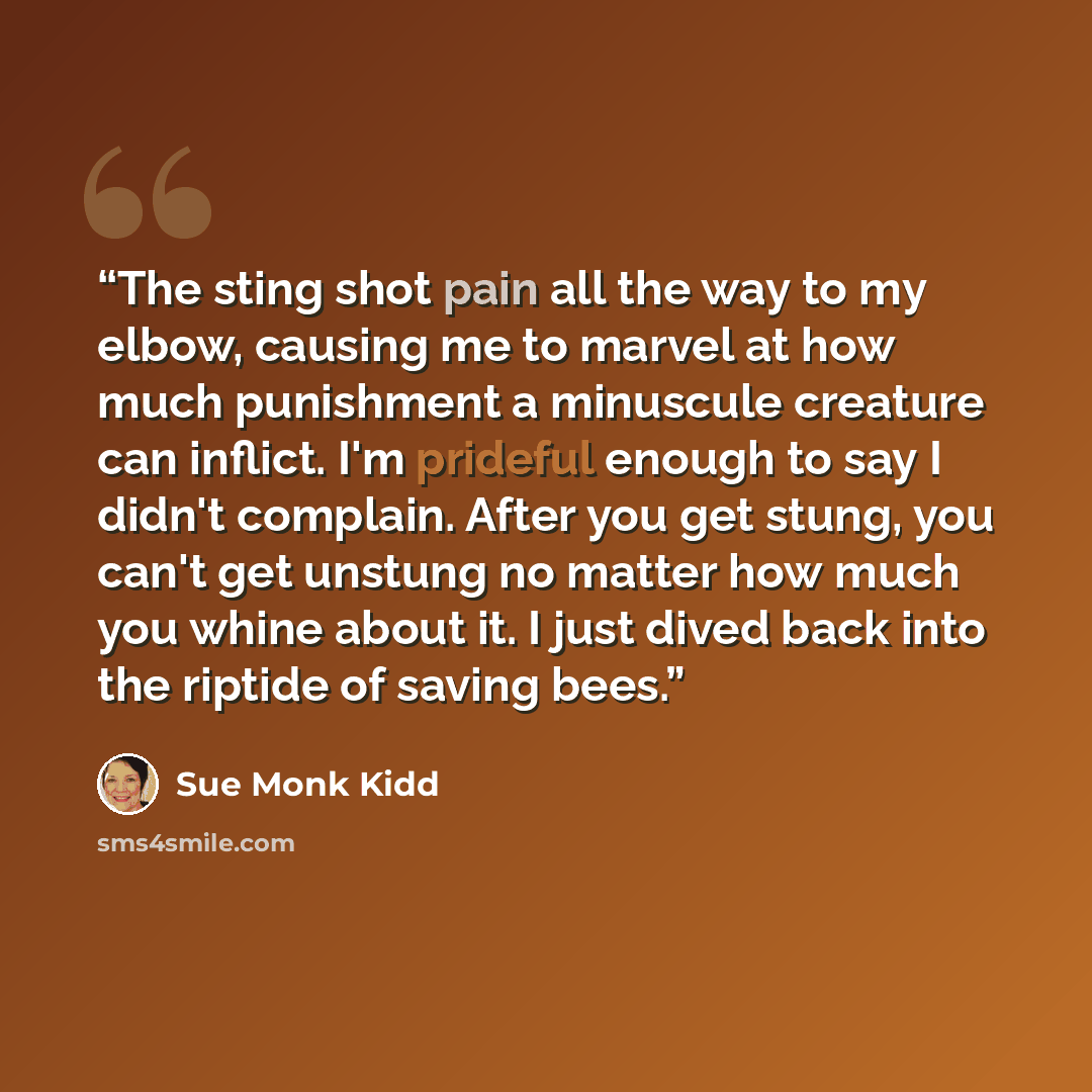 “The sting shot pain all the way to my elbow, causing me to marvel at how much punishment a minuscule creature can inflict. I'm prideful enough to say I didn't complain. After you get stung, you can't get unstung no matter how much you whine about it. I just dived back into the riptide of saving…” quote by Sue Monk Kidd