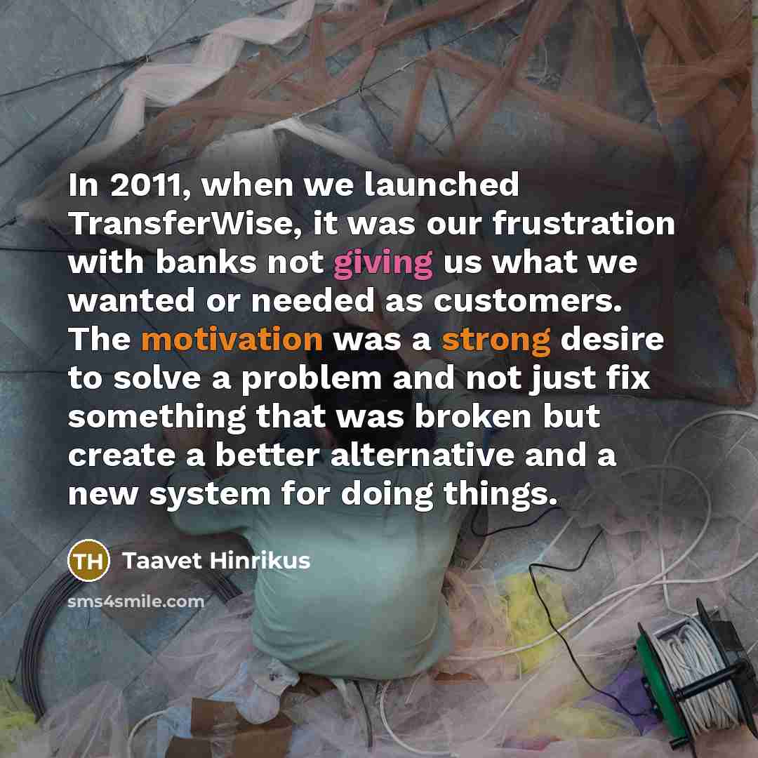 “In 2011, when we launched TransferWise, it was our frustration with banks not giving us what we wanted or needed as customers. The motivation was a strong desire to solve a problem and not just fix something that was broken but create a better alternative and a new system for doing things.” quote by Taavet Hinrikus
