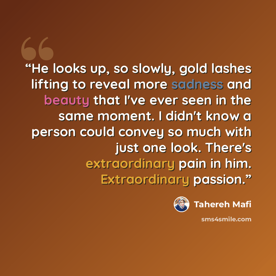 “He looks up, so slowly, gold lashes lifting to reveal more sadness and beauty that I've ever seen in the same moment. I didn't know a person could convey so much with just one look. There's extraordinary pain in him. Extraordinary passion.” quote by Tahereh Mafi