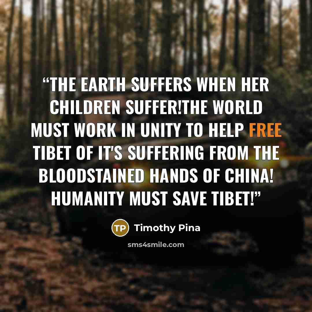 “The Earth suffers when her children suffer!The world must work in unity to help FREE Tibet of it's suffering from the bloodstained hands of CHINA! Humanity Must SAVE Tibet!” quote by Timothy Pina