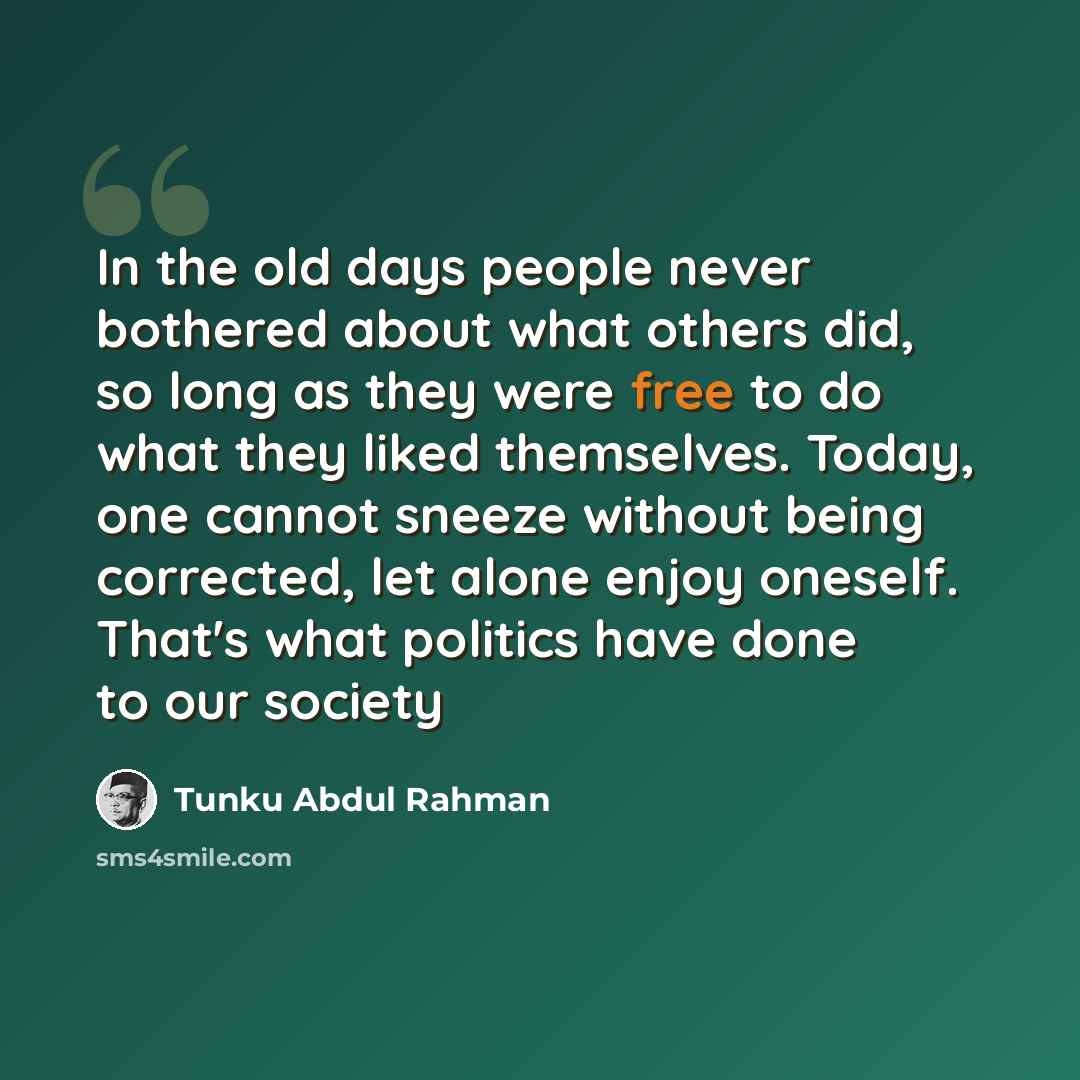 “In the old days people never bothered about what others did, so long as they were free to do what they liked themselves. Today, one cannot sneeze without being corrected, let alone enjoy oneself. That's what politics have done to our society” quote by Tunku Abdul Rahman