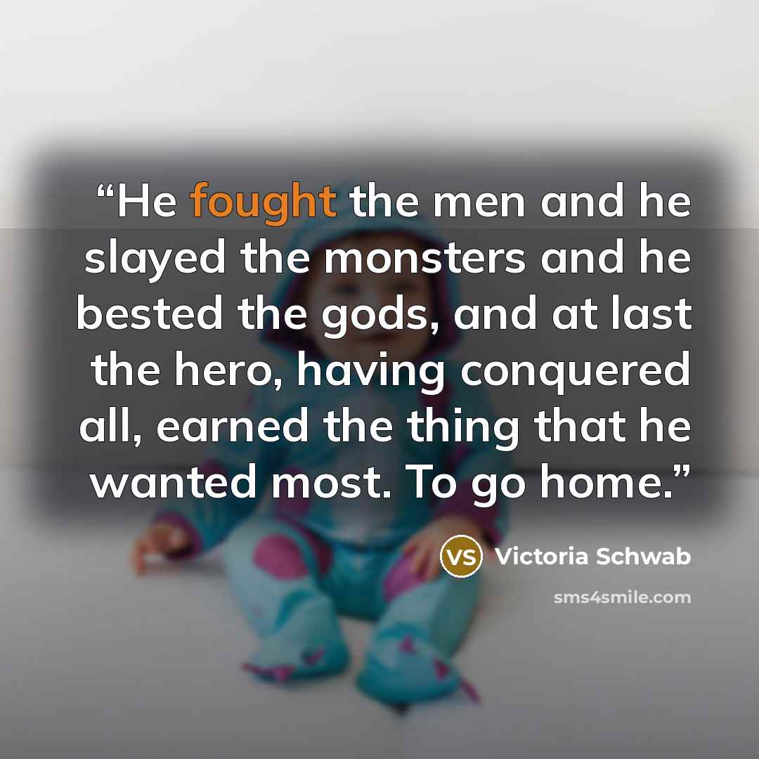“He fought the men and he slayed the monsters and he bested the gods, and at last the hero, having conquered all, earned the thing that he wanted most. To go home.” quote by Victoria Schwab