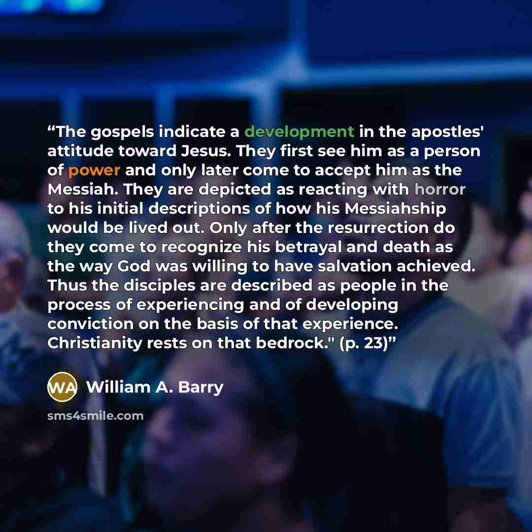 “The gospels indicate a development in the apostles' attitude toward Jesus. They first see him as a person of power and only later come to accept him as the Messiah. They are depicted as reacting with horror to his initial descriptions of how his Messiahship would be lived out. Only after the…” quote by William A. Barry