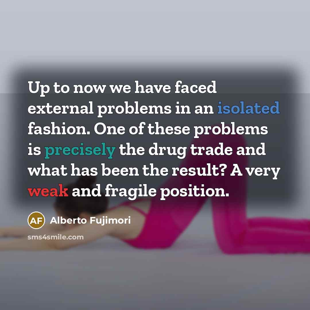 “Up to now we have faced external problems in an isolated fashion. One of these problems is precisely the drug trade and what has been the result? A very weak and fragile position.” quote by Alberto Fujimori