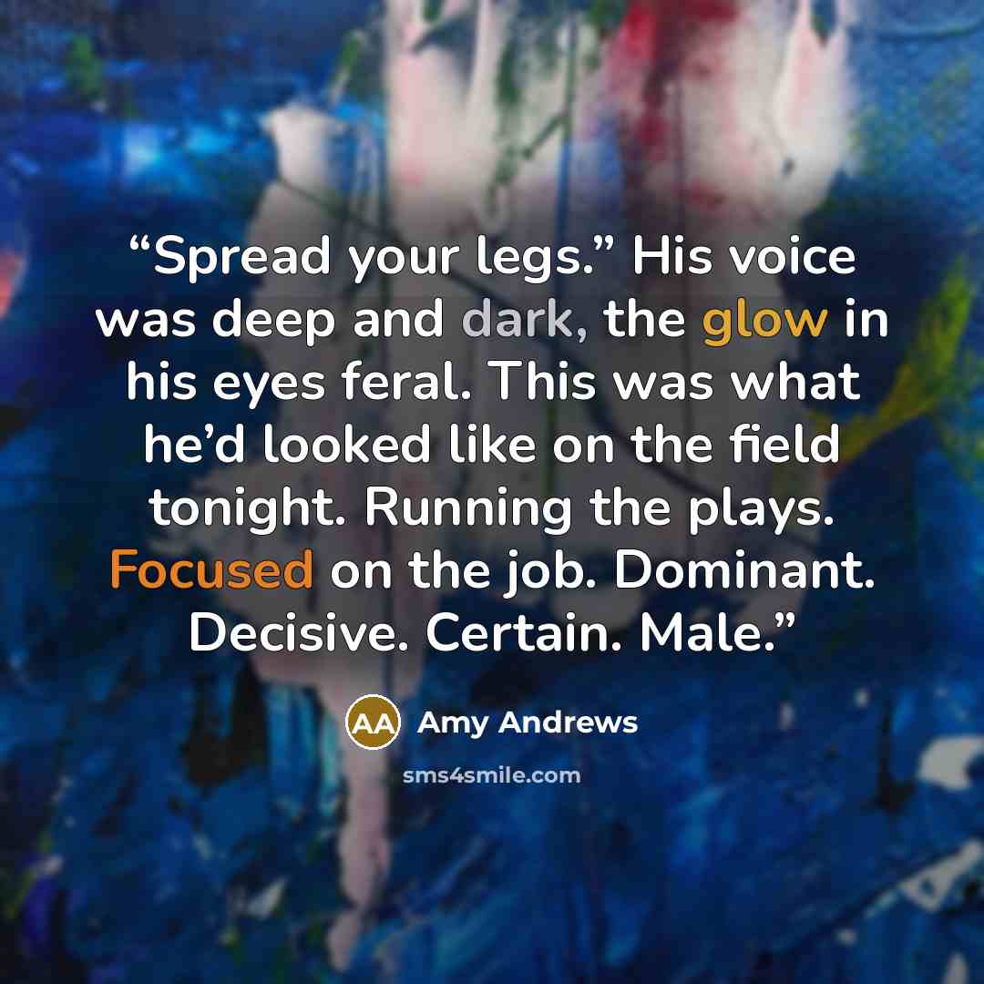 “Spread your legs.” His voice was deep and dark, the glow in his eyes feral. This was what he’d looked like on the field tonight. Running the plays. Focused on the job. Dominant. Decisive. Certain. Male.” quote by Amy Andrews