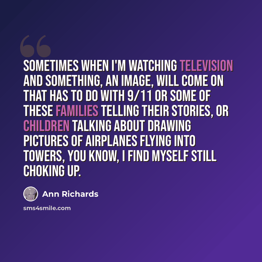 “Sometimes when I'm watching television and something, an image, will come on that has to do with 9/11 or some of these families telling their stories, or children talking about drawing pictures of airplanes flying into towers, you know, I find myself still choking up.” quote by Ann Richards