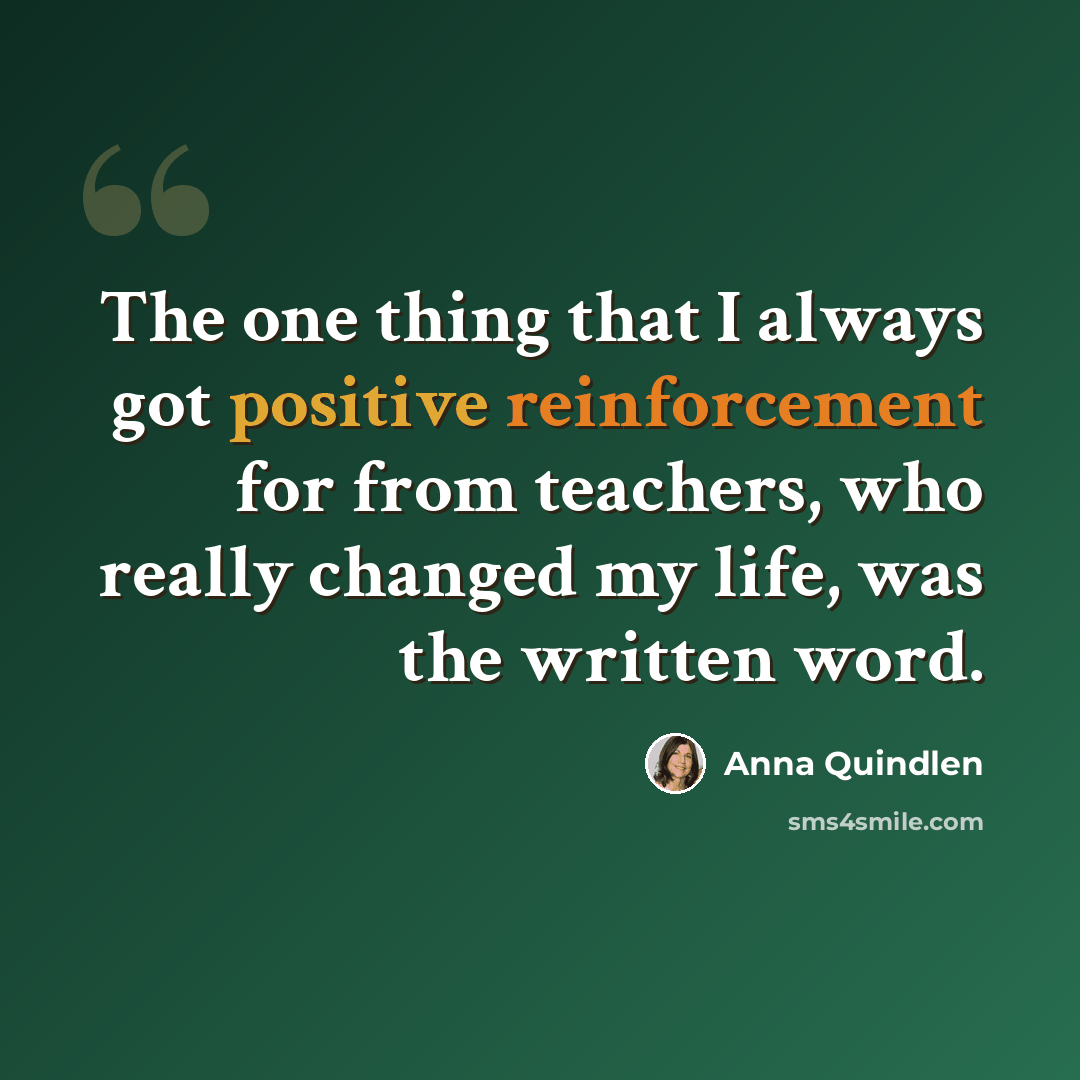 “The one thing that I always got positive reinforcement for from teachers, who really changed my life, was the written word.” quote by Anna Quindlen
