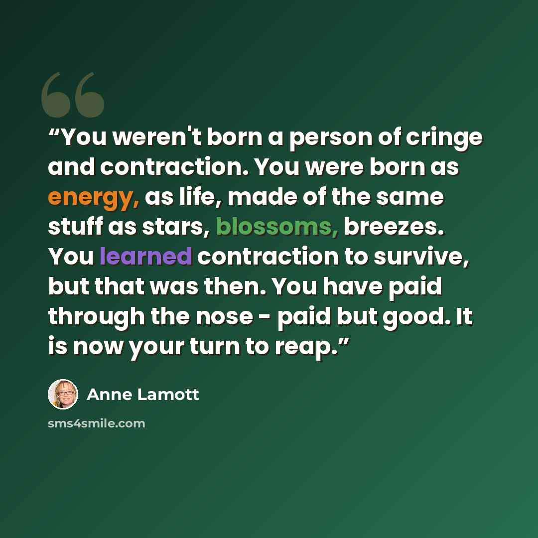 “You weren't born a person of cringe and contraction. You were born as energy, as life, made of the same stuff as stars, blossoms, breezes. You learned contraction to survive, but that was then. You have paid through the nose - paid but good. It is now your turn to reap.” quote by Anne Lamott