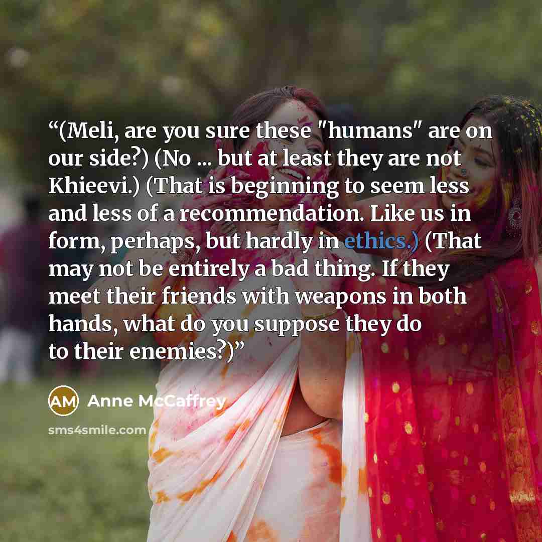 “(Meli, are you sure these "humans" are on our side?) (No ... but at least they are not Khieevi.) (That is beginning to seem less and less of a recommendation. Like us in form, perhaps, but hardly in ethics.) (That may not be entirely a bad thing. If they meet their friends with weapons in both…” quote by Anne McCaffrey