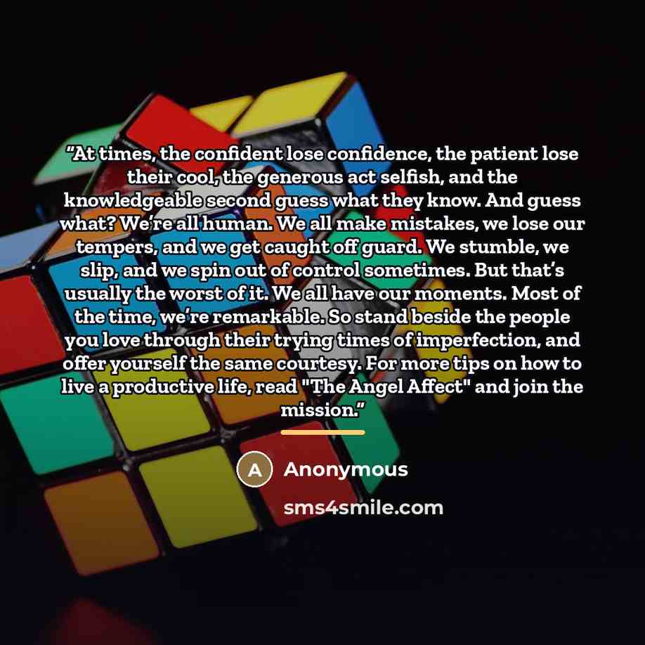 “At times, the confident lose confidence, the patient lose their cool, the generous act selfish, and the knowledgeable second guess what they know. And guess what? We’re all human. We all make mistakes, we lose our tempers, and we get caught off guard. We stumble, we slip, and we spin out of…” quote by Anonymous