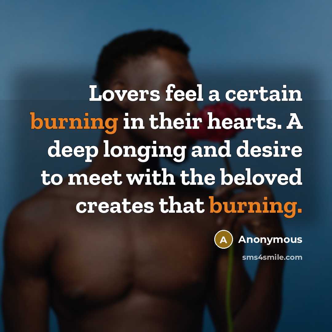 “Lovers feel a certain burning in their hearts. A deep longing and desire to meet with the beloved creates that burning.” quote by Anonymous