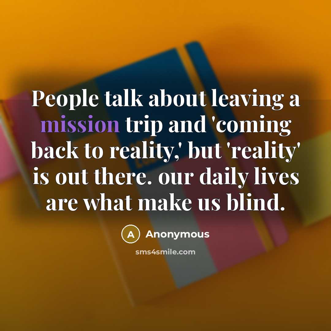“People talk about leaving a mission trip and 'coming back to reality,' but 'reality' is out there. our daily lives are what make us blind.” quote by Anonymous