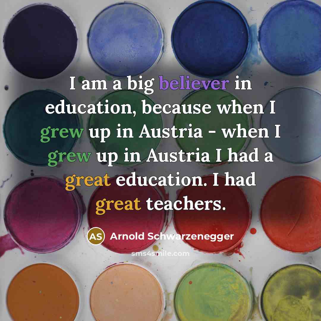 “I am a big believer in education, because when I grew up in Austria - when I grew up in Austria I had a great education. I had great teachers.” quote by Arnold Schwarzenegger