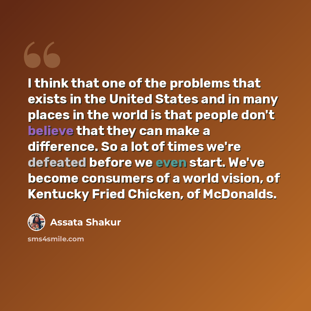“I think that one of the problems that exists in the United States and in many places in the world is that people don't believe that they can make a difference. So a lot of times we're defeated before we even start. We've become consumers of a world vision, of Kentucky Fried Chicken, of McDonalds.” quote by Assata Shakur