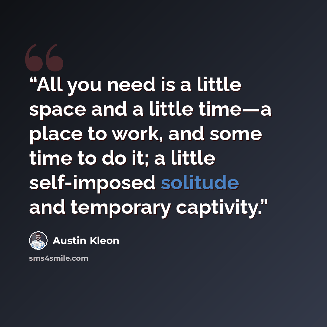 “All you need is a little space and a little time—a place to work, and some time to do it; a little self-imposed solitude and temporary captivity.” quote by Austin Kleon