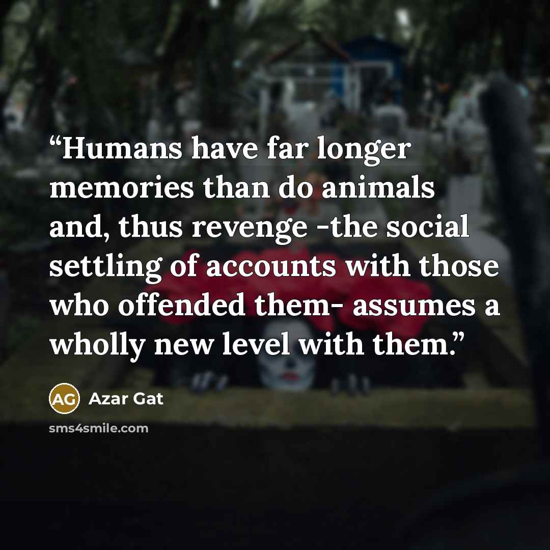 “Humans have far longer memories than do animals and, thus revenge -the social settling of accounts with those who offended them- assumes a wholly new level with them.” quote by Azar Gat