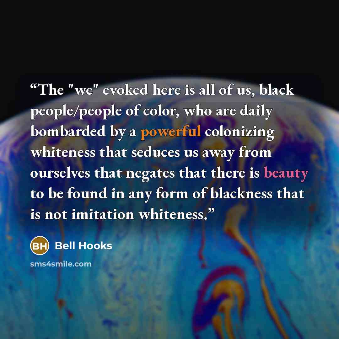 “The "we" evoked here is all of us, black people/people of color, who are daily bombarded by a powerful colonizing whiteness that seduces us away from ourselves that negates that there is beauty to be found in any form of blackness that is not imitation whiteness.” quote by bell hooks