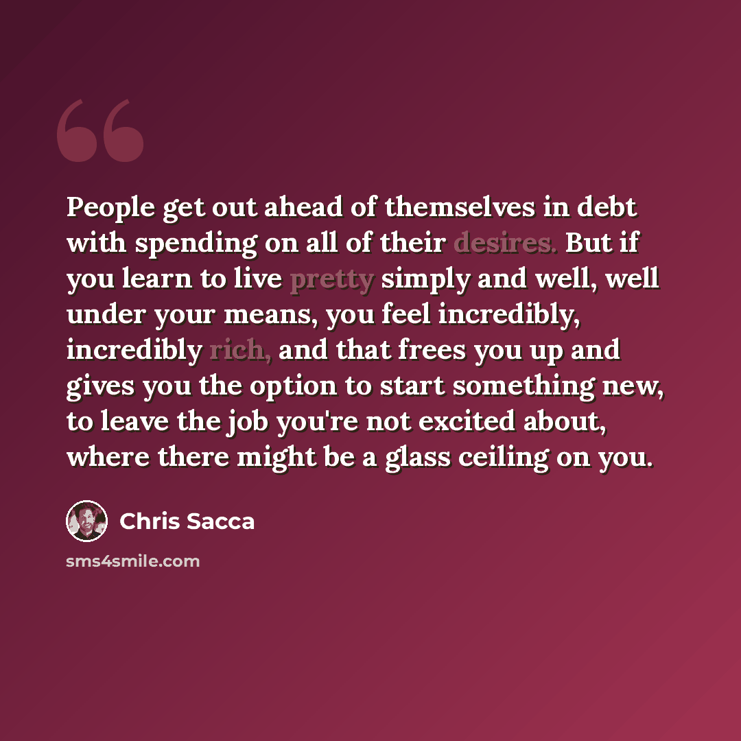“People get out ahead of themselves in debt with spending on all of their desires. But if you learn to live pretty simply and well, well under your means, you feel incredibly, incredibly rich, and that frees you up and gives you the option to start something new, to leave the job you're not excited…” quote by Chris Sacca