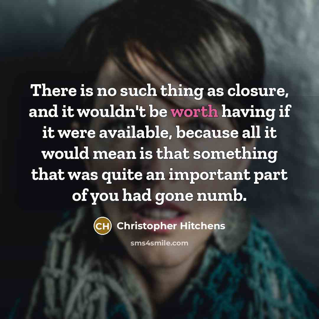 “There is no such thing as closure, and it wouldn't be worth having if it were available, because all it would mean is that something that was quite an important part of you had gone numb.” quote by Christopher Hitchens