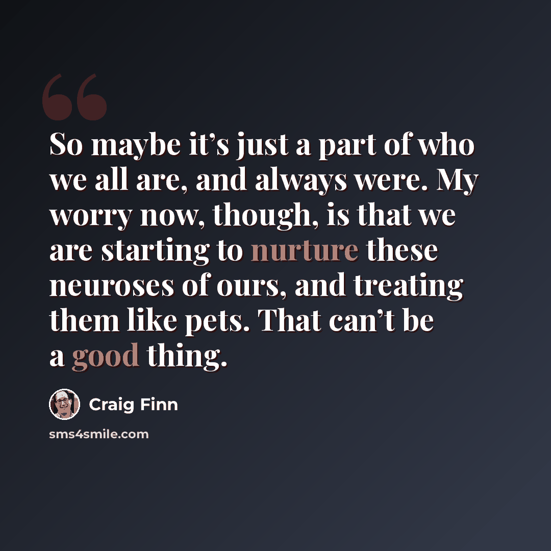 “So maybe it’s just a part of who we all are, and always were. My worry now, though, is that we are starting to nurture these neuroses of ours, and treating them like pets. That can’t be a good thing.” quote by Craig Finn