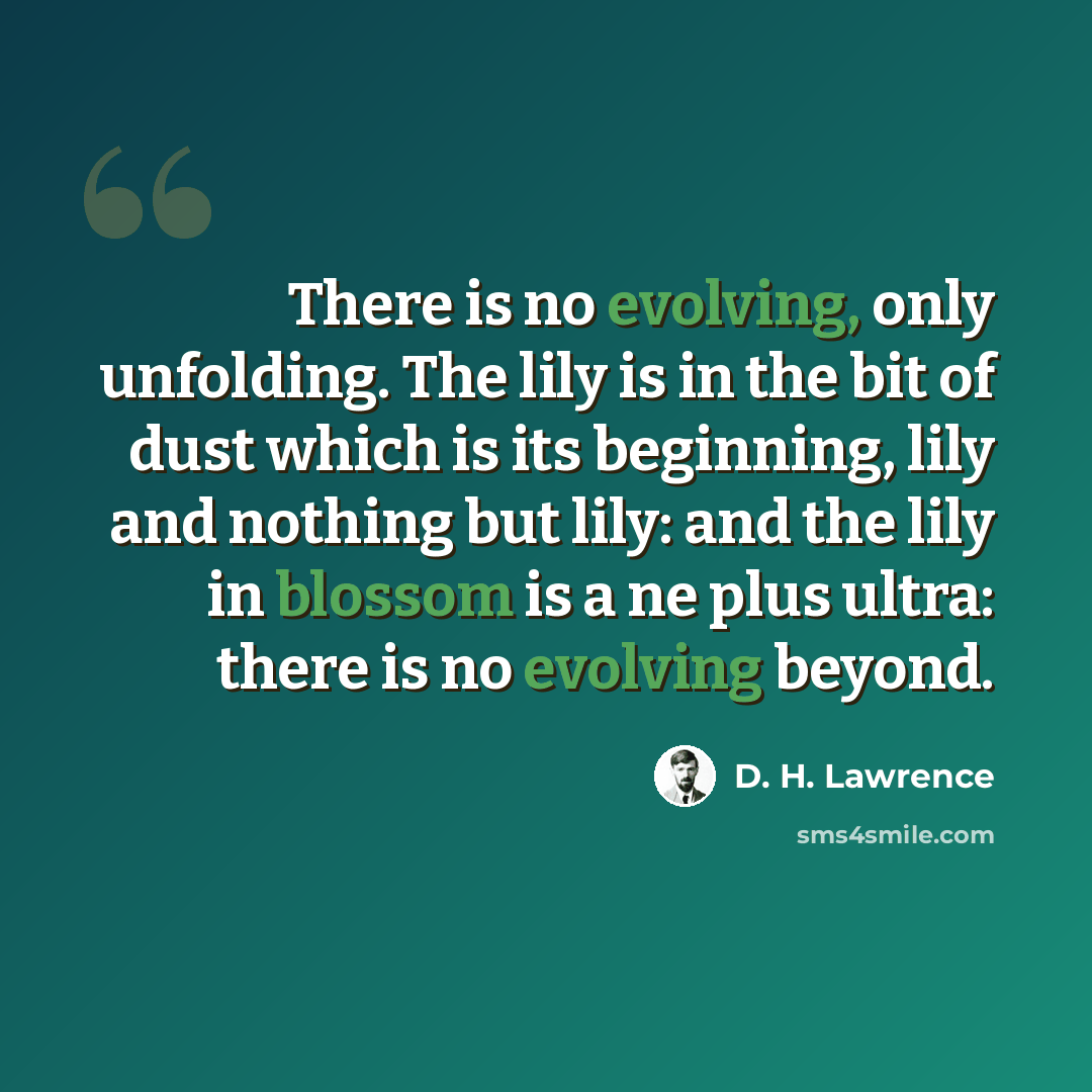 “There is no evolving, only unfolding. The lily is in the bit of dust which is its beginning, lily and nothing but lily: and the lily in blossom is a ne plus ultra: there is no evolving beyond.” quote by D. H. Lawrence