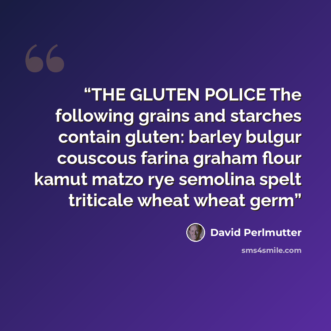 “THE GLUTEN POLICE The following grains and starches contain gluten: barley bulgur couscous farina graham flour kamut matzo rye semolina spelt triticale wheat wheat germ” quote by David Perlmutter