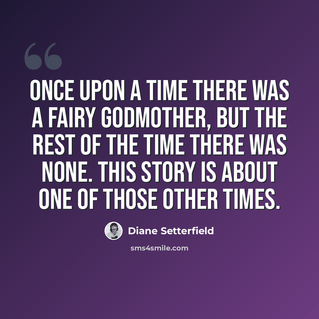 “Once upon a time there was a fairy godmother, but the rest of the time there was none. This story is about one of those other times.” quote by Diane Setterfield