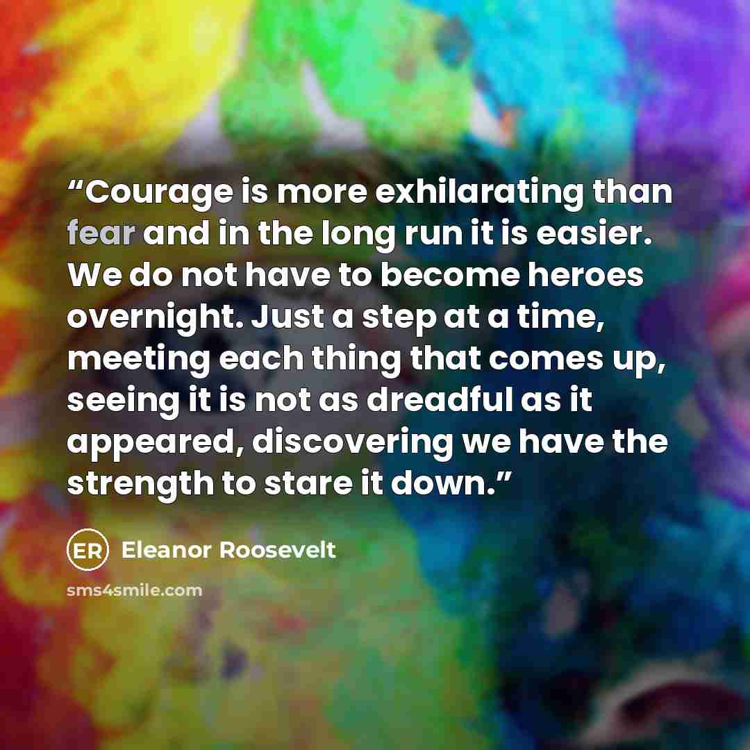 “Courage is more exhilarating than fear and in the long run it is easier. We do not have to become heroes overnight. Just a step at a time, meeting each thing that comes up, seeing it is not as dreadful as it appeared, discovering we have the strength to stare it down.” quote by Eleanor Roosevelt