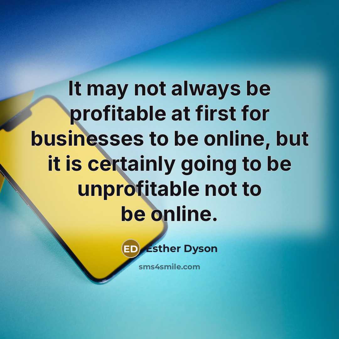 “It may not always be profitable at first for businesses to be online, but it is certainly going to be unprofitable not to be online.” quote by Esther Dyson