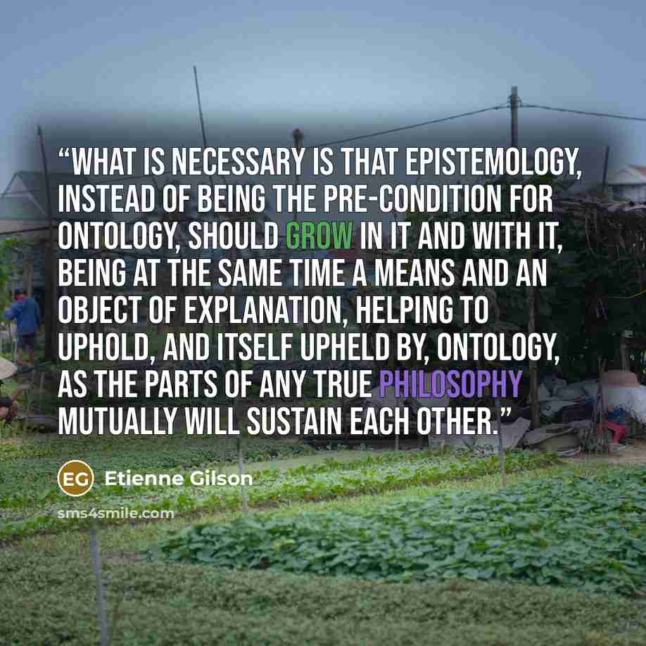 “What is necessary is that epistemology, instead of being the pre-condition for ontology, should grow in it and with it, being at the same time a means and an object of explanation, helping to uphold, and itself upheld by, ontology, as the parts of any true philosophy mutually will sustain each…” quote by Étienne Gilson