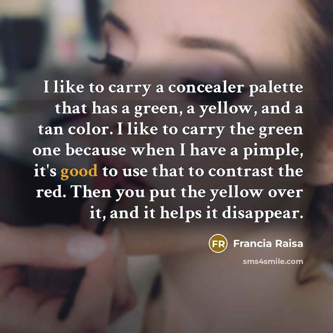 “I like to carry a concealer palette that has a green, a yellow, and a tan color. I like to carry the green one because when I have a pimple, it's good to use that to contrast the red. Then you put the yellow over it, and it helps it disappear.” quote by Francia Raisa
