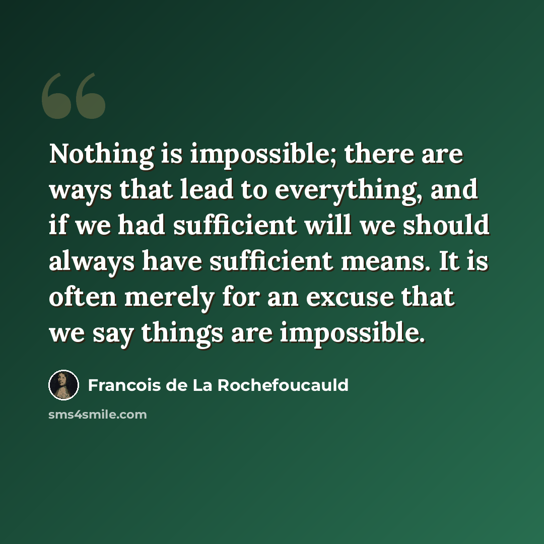 “Nothing is impossible; there are ways that lead to everything, and if we had sufficient will we should always have sufficient means. It is often merely for an excuse that we say things are impossible.” quote by Francois de La Rochefoucauld