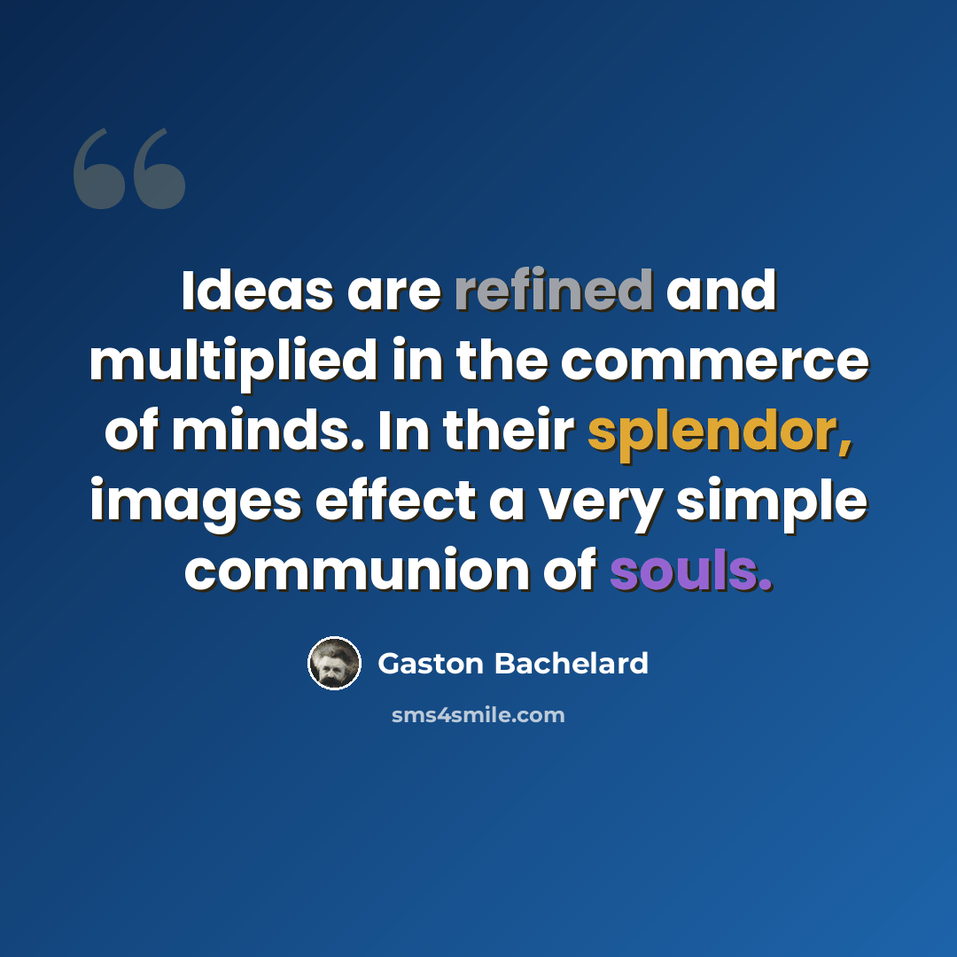 “Ideas are refined and multiplied in the commerce of minds. In their splendor, images effect a very simple communion of souls.” quote by Gaston Bachelard