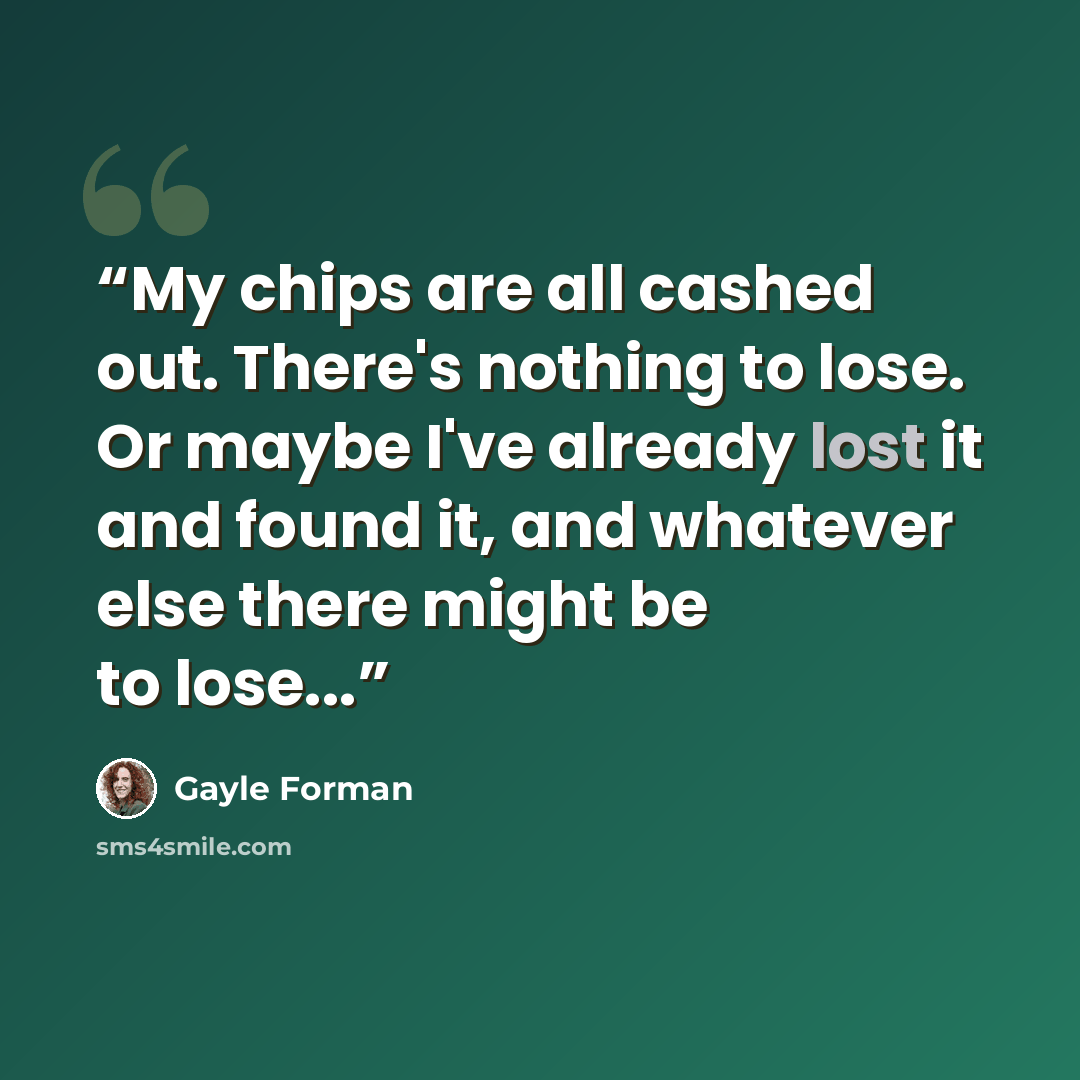 “My chips are all cashed out. There's nothing to lose. Or maybe I've already lost it and found it, and whatever else there might be to lose...” quote by Gayle Forman