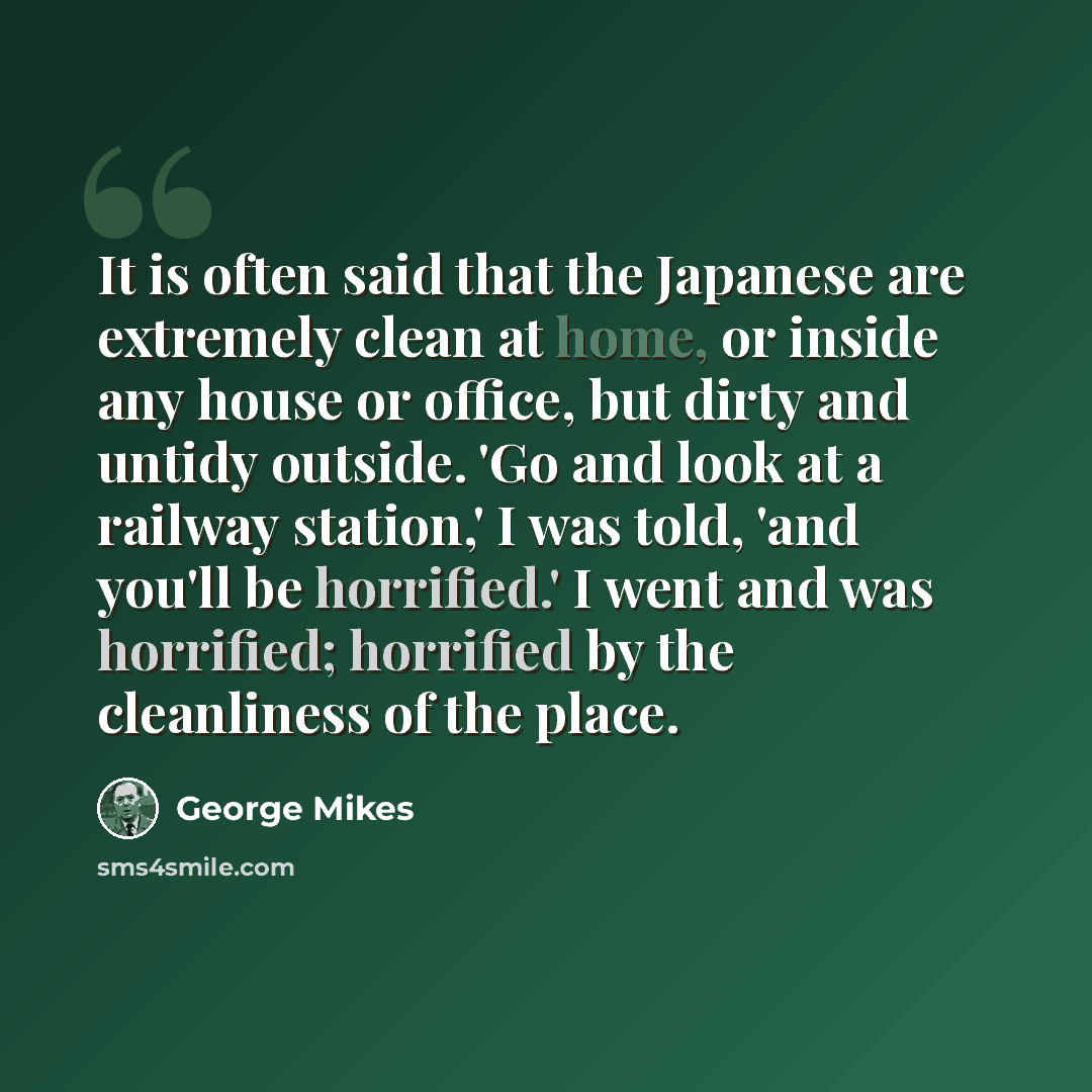 “It is often said that the Japanese are extremely clean at home, or inside any house or office, but dirty and untidy outside. 'Go and look at a railway station,' I was told, 'and you'll be horrified.' I went and was horrified; horrified by the cleanliness of the place.” quote by George Mikes