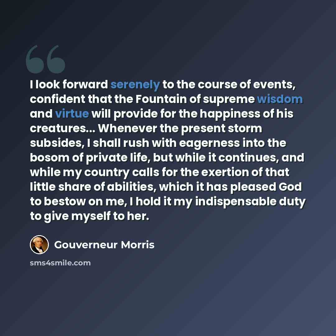 “I look forward serenely to the course of events, confident that the Fountain of supreme wisdom and virtue will provide for the happiness of his creatures... Whenever the present storm subsides, I shall rush with eagerness into the bosom of private life, but while it continues, and while my country…” quote by Gouverneur Morris
